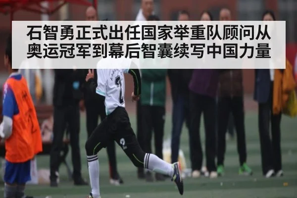 石智勇正式出任国家举重队顾问从奥运冠军到幕后智囊续写中国力量